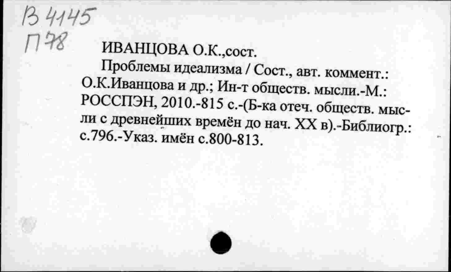 ﻿ИМ
ИВАНЦОВА О.К.,сост.
Проблемы идеализма / Сост., авт. коммент.: О.К.Иванцова и др.; Ин-т обществ. мысли.-М.: РОССПЭН, 2010.-815 с.-(Б-ка отеч. обществ, мысли с древнейших времён до нач. XX в).-Библиогр.: с.796.-Указ. имён с.800-813.